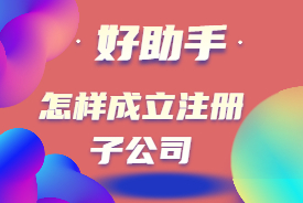 怎样注册成立子公司？注册子公司流程及所需资料